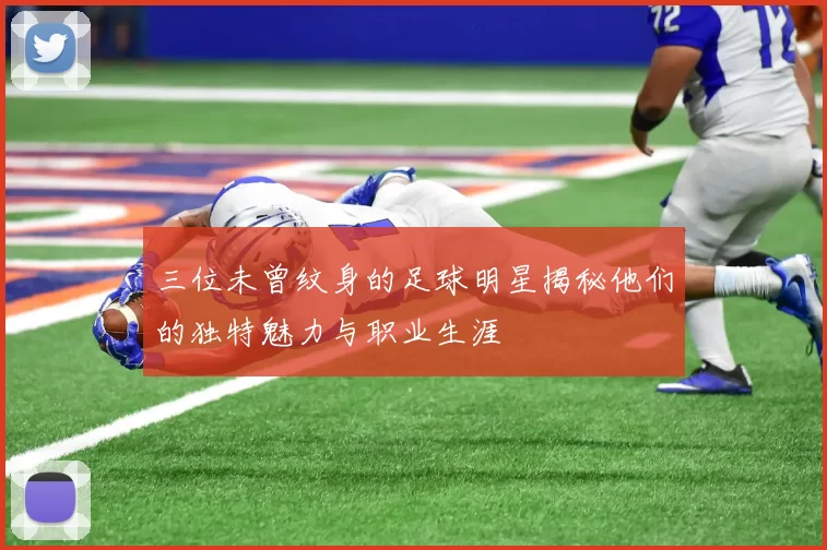 三位未曾纹身的足球明星揭秘他们的独特魅力与职业生涯
