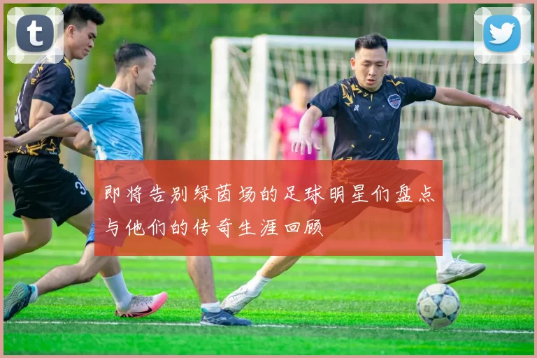 即将告别绿茵场的足球明星们盘点与他们的传奇生涯回顾