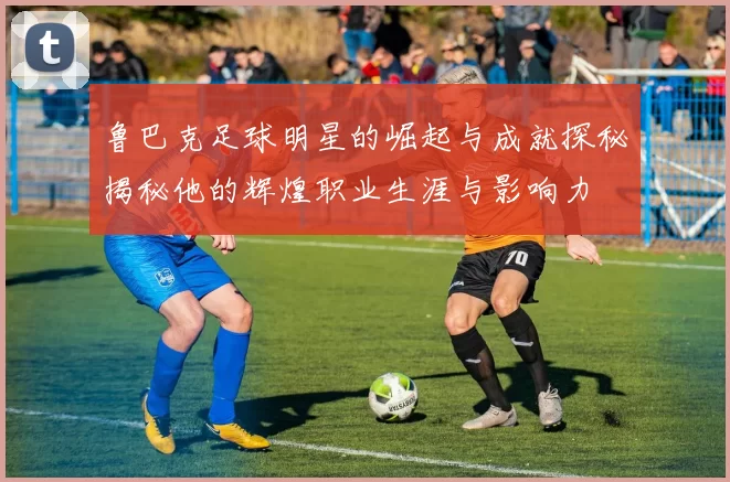 鲁巴克足球明星的崛起与成就探秘揭秘他的辉煌职业生涯与影响力