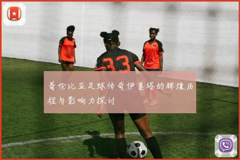 哥伦比亚足球传奇伊基塔的辉煌历程与影响力探讨