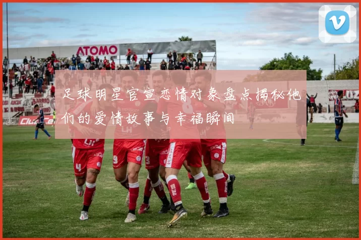 足球明星官宣恋情对象盘点揭秘他们的爱情故事与幸福瞬间