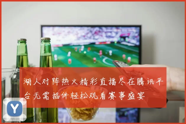 湖人对阵热火精彩直播尽在腾讯平台无需插件轻松观看赛事盛宴