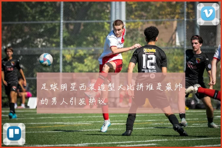 足球明星西装造型大比拼谁是最帅的男人引发热议