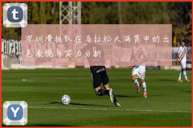 深圳滑板队在马拉松大满贯中的出色表现与实力分析