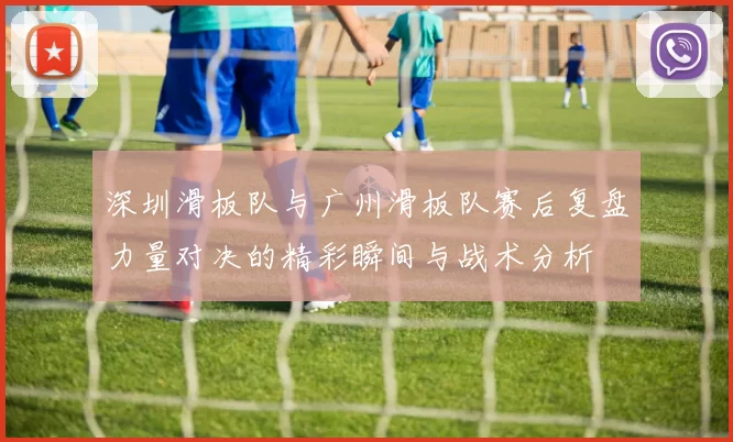 深圳滑板队与广州滑板队赛后复盘力量对决的精彩瞬间与战术分析