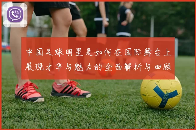 中国足球明星是如何在国际舞台上展现才华与魅力的全面解析与回顾