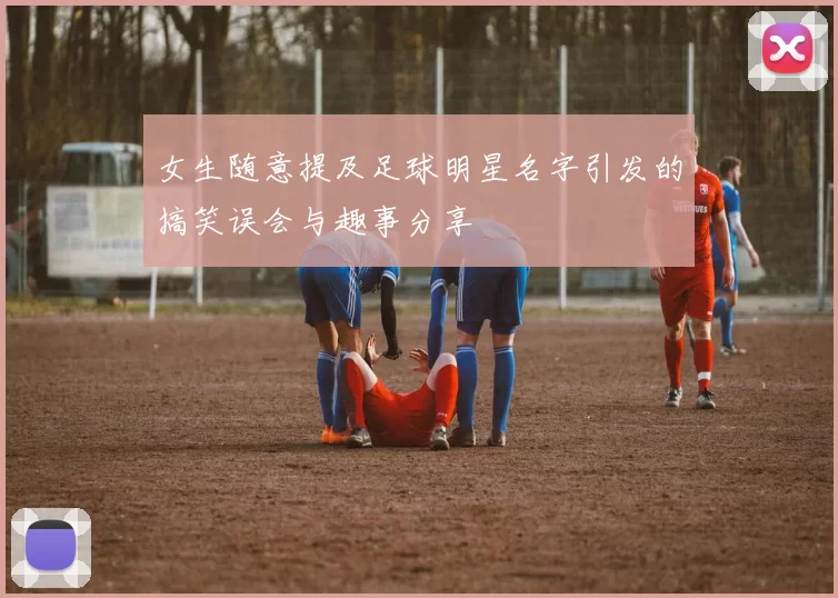 女生随意提及足球明星名字引发的搞笑误会与趣事分享