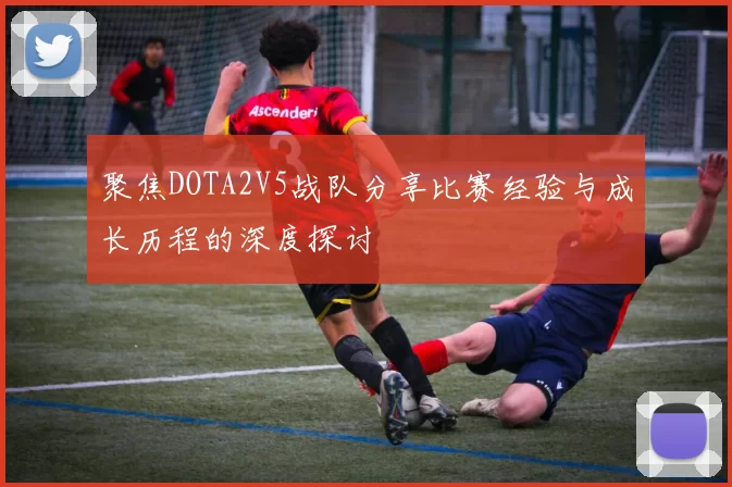 聚焦DOTA2V5战队分享比赛经验与成长历程的深度探讨