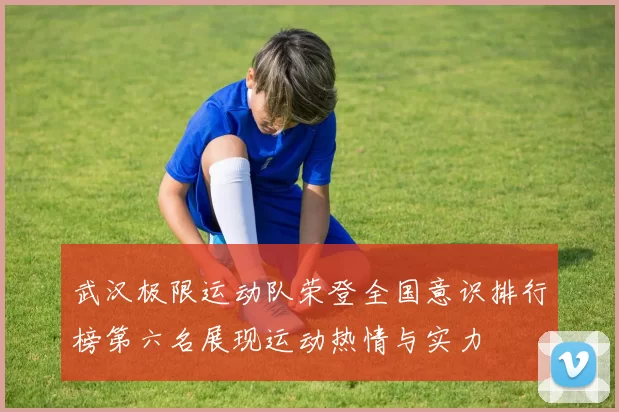武汉极限运动队荣登全国意识排行榜第六名展现运动热情与实力