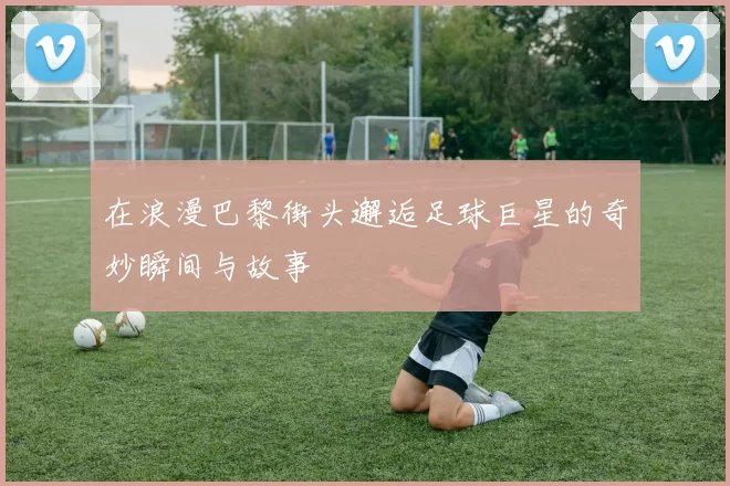 在浪漫巴黎街头邂逅足球巨星的奇妙瞬间与故事