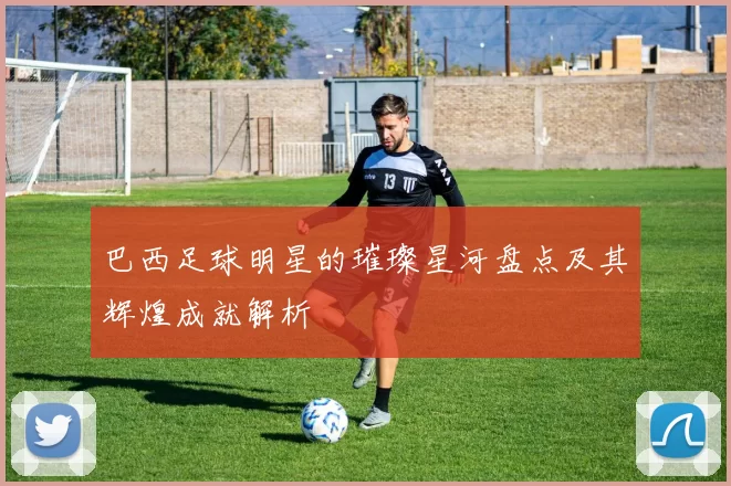巴西足球明星的璀璨星河盘点及其辉煌成就解析