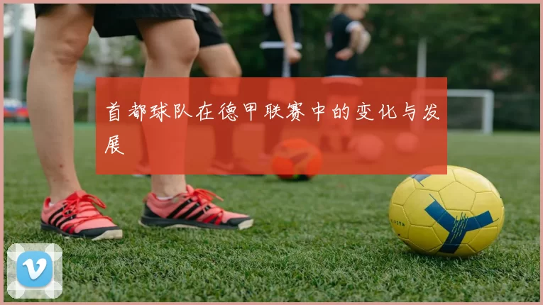 首都球队在德甲联赛中的变化与发展