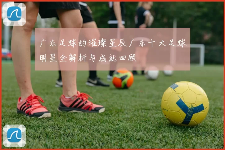 广东足球的璀璨星辰广东十大足球明星全解析与成就回顾