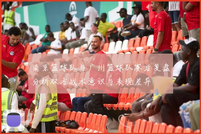 南京篮球队与广州篮球队赛后复盘分析双方战术意识与表现差异