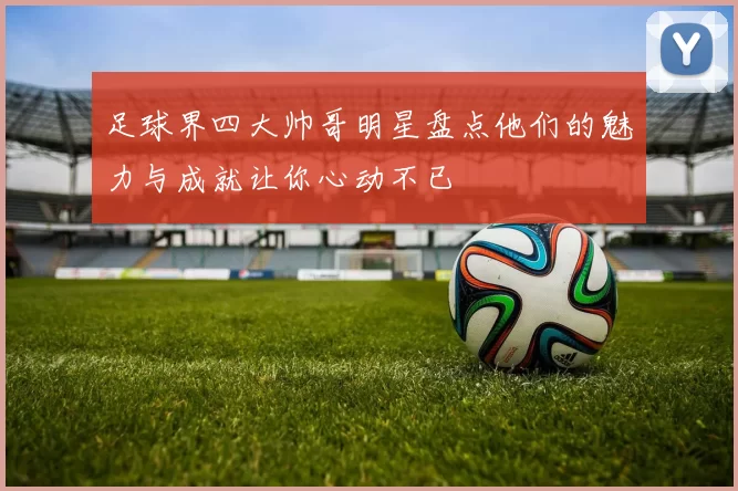 足球界四大帅哥明星盘点他们的魅力与成就让你心动不已