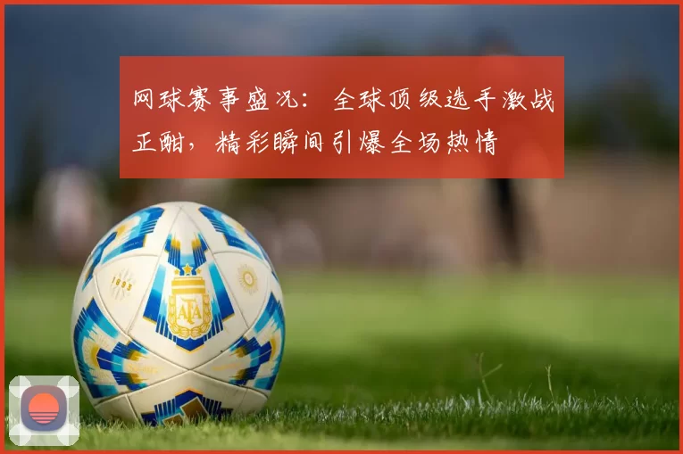网球赛事盛况：全球顶级选手激战正酣，精彩瞬间引爆全场热情