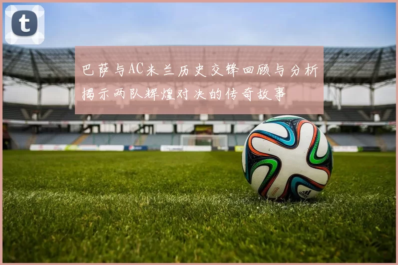 巴萨与AC米兰历史交锋回顾与分析揭示两队辉煌对决的传奇故事