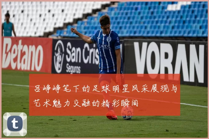 吕峥峥笔下的足球明星风采展现与艺术魅力交融的精彩瞬间