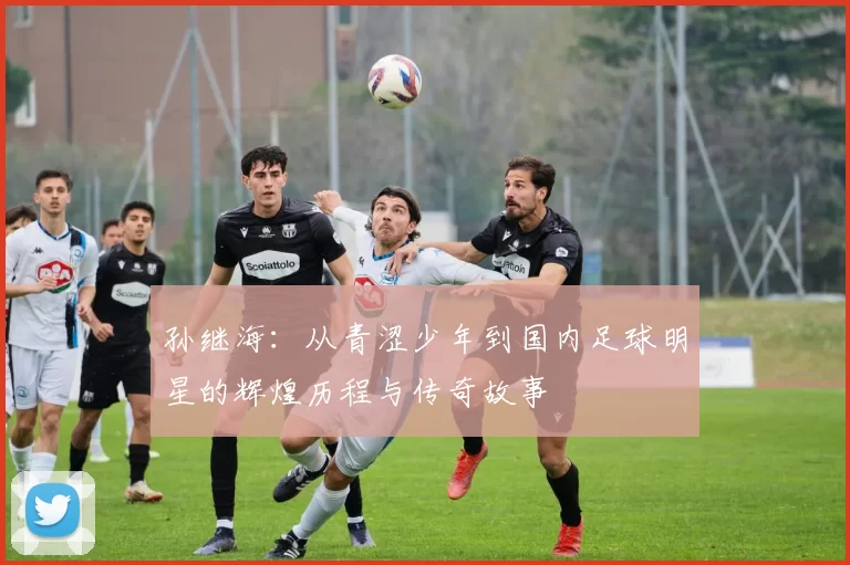孙继海：从青涩少年到国内足球明星的辉煌历程与传奇故事