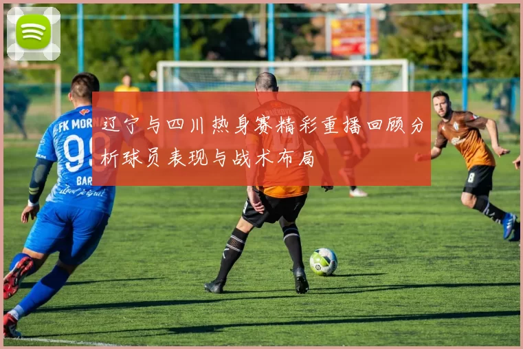 辽宁与四川热身赛精彩重播回顾分析球员表现与战术布局