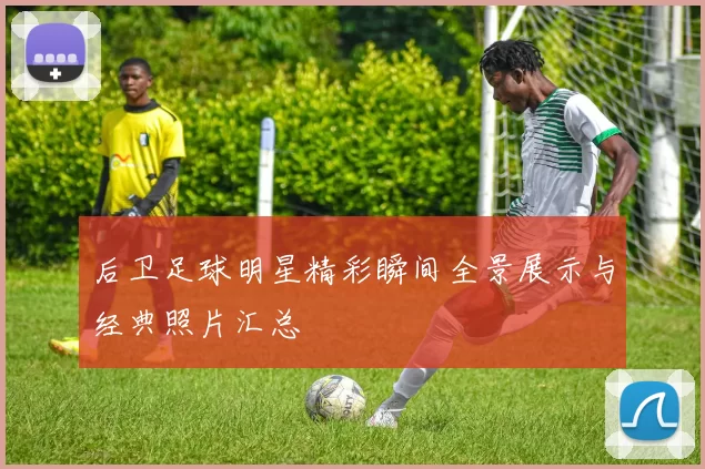 后卫足球明星精彩瞬间全景展示与经典照片汇总