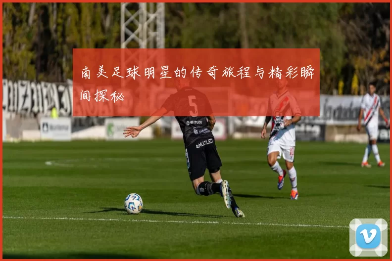 南美足球明星的传奇旅程与精彩瞬间探秘