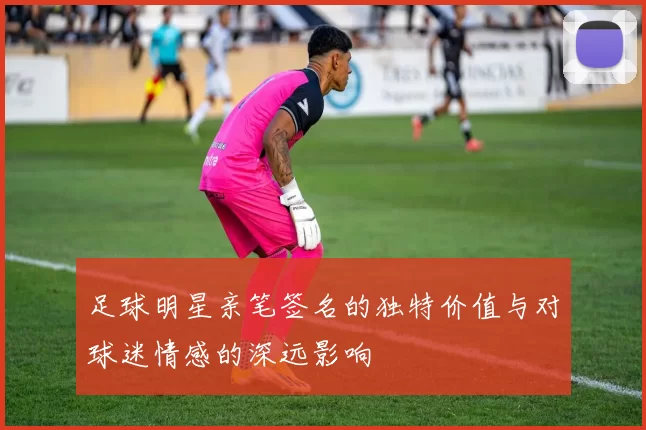 足球明星亲笔签名的独特价值与对球迷情感的深远影响